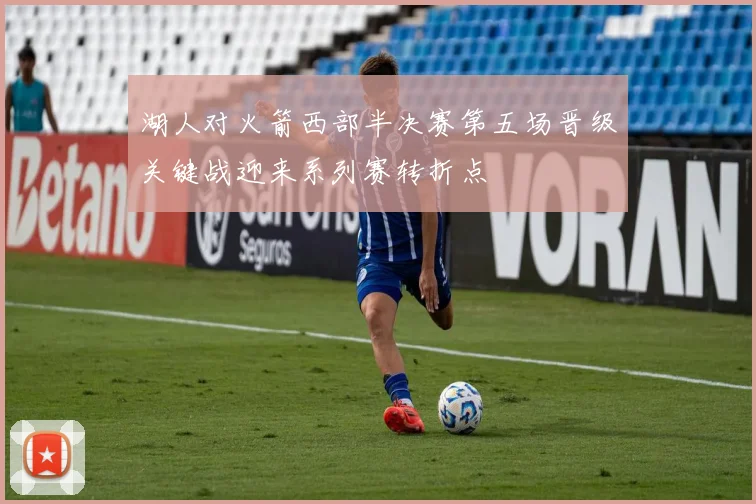 湖人对火箭西部半决赛第五场晋级关键战迎来系列赛转折点