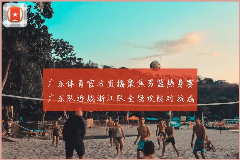 广东体育官方直播聚焦男篮热身赛广东队迎战浙江队全场攻防对抗成看点