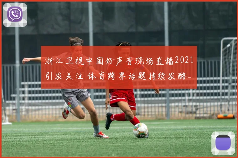 浙江卫视中国好声音现场直播2021引发关注 体育跨界话题持续发酵_1