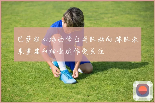 巴萨核心梅西传出离队动向 球队未来重建和转会运作受关注