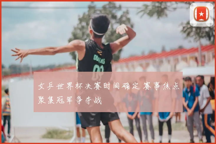 女乒世界杯决赛时间确定 赛事焦点聚集冠军争夺战