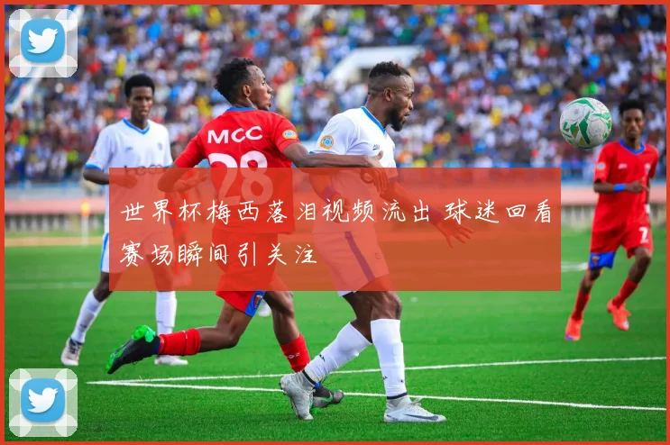 世界杯梅西落泪视频流出 球迷回看赛场瞬间引关注
