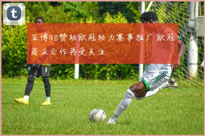 亚博ag赞助欧冠助力赛事推广 欧冠商业合作再受关注