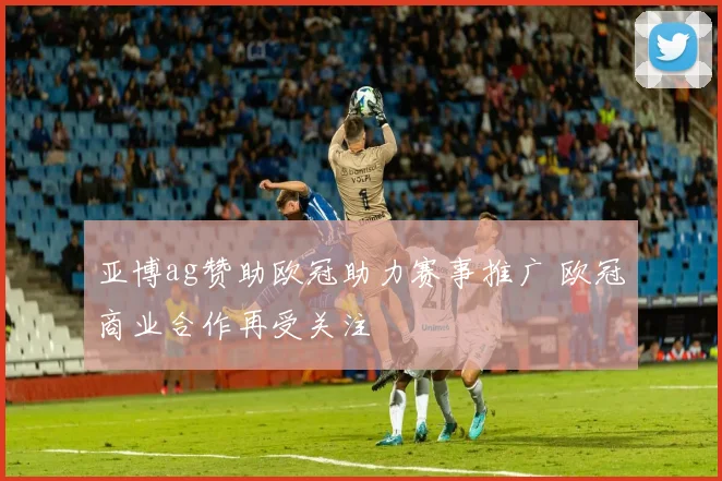 亚博ag赞助欧冠助力赛事推广 欧冠商业合作再受关注