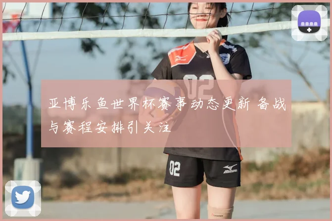 亚博乐鱼世界杯赛事动态更新 备战与赛程安排引关注