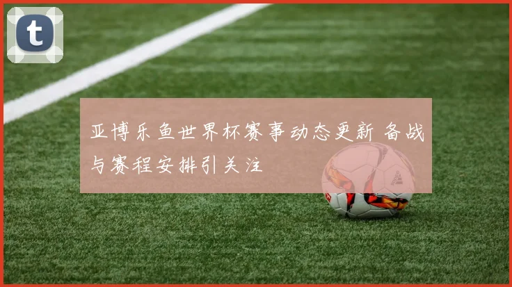 亚博乐鱼世界杯赛事动态更新 备战与赛程安排引关注