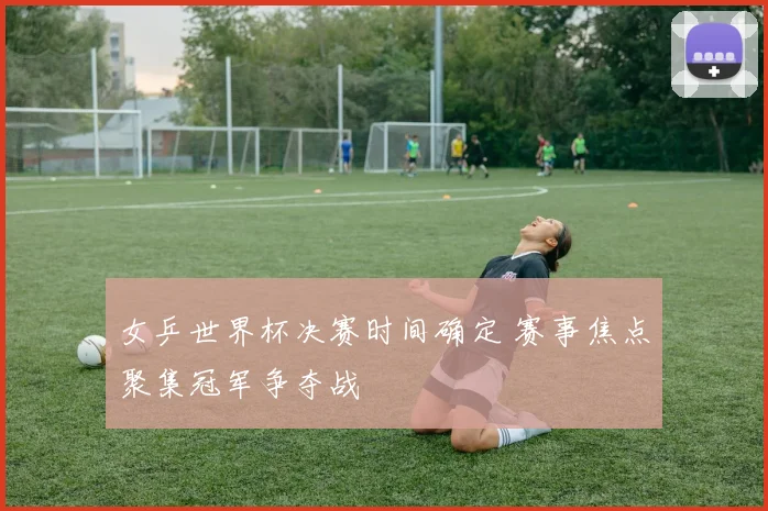 女乒世界杯决赛时间确定 赛事焦点聚集冠军争夺战