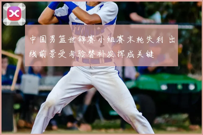 中国男篮世锦赛小组赛末轮失利 出线前景受考验替补发挥成关键