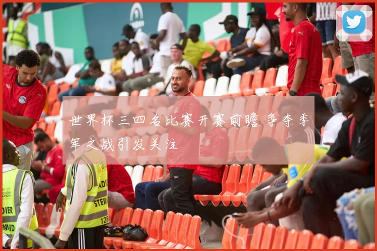 世界杯三四名比赛开赛前瞻 争夺季军之战引发关注