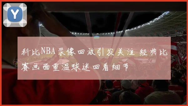 科比NBA录像回放引发关注 经典比赛画面重温球迷回看细节