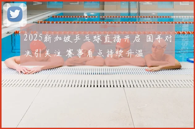 2025新加坡乒乓球直播开启 国手对决引关注 赛事看点持续升温