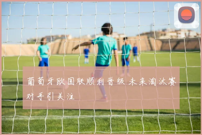 葡萄牙欧国联顺利晋级 未来淘汰赛对手引关注