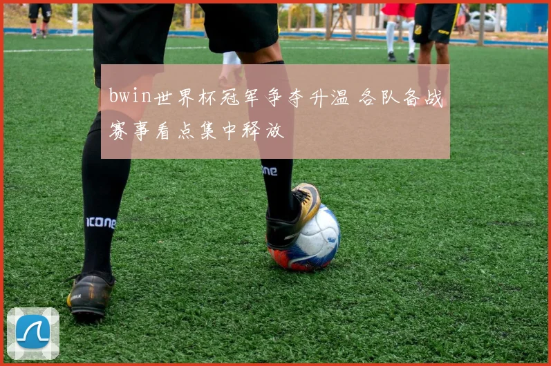 bwin世界杯冠军争夺升温 各队备战赛事看点集中释放