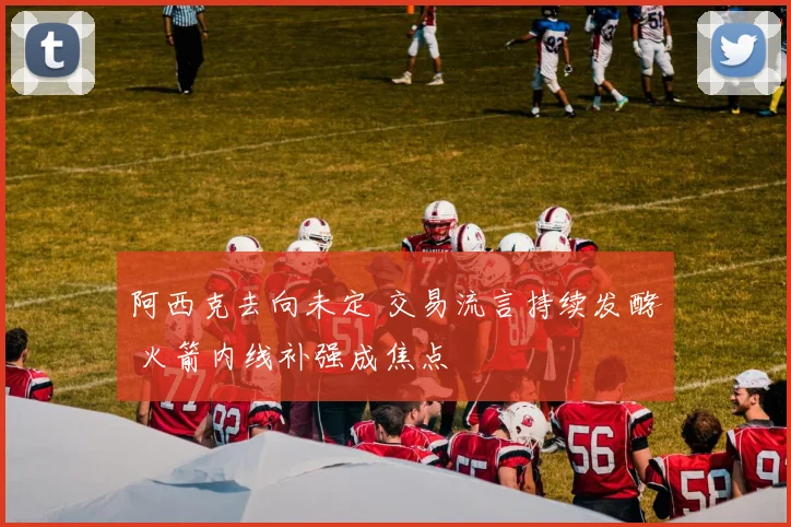 阿西克去向未定 交易流言持续发酵 火箭内线补强成焦点