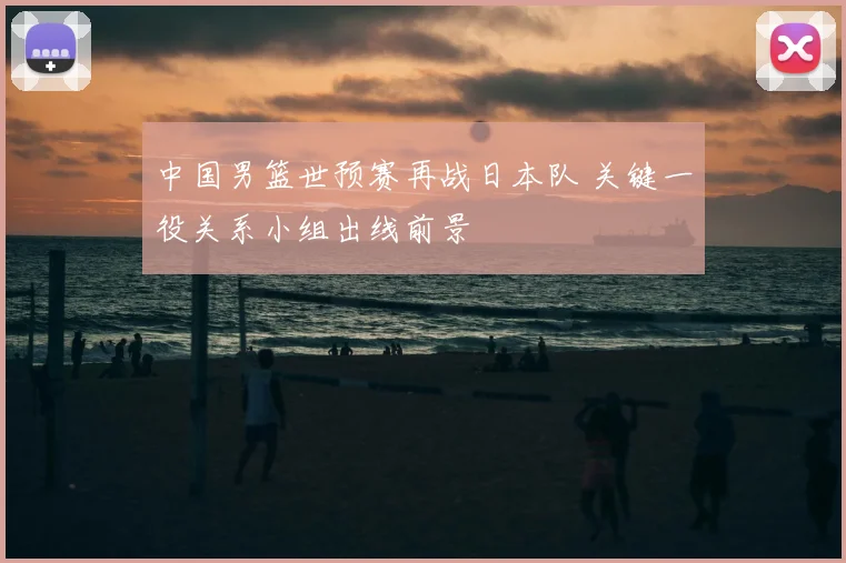 中国男篮世预赛再战日本队 关键一役关系小组出线前景