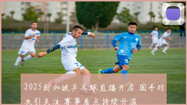 2025新加坡乒乓球直播开启 国手对决引关注 赛事看点持续升温