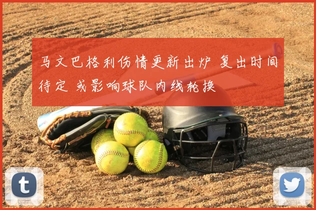 马文巴格利伤情更新出炉 复出时间待定 或影响球队内线轮换