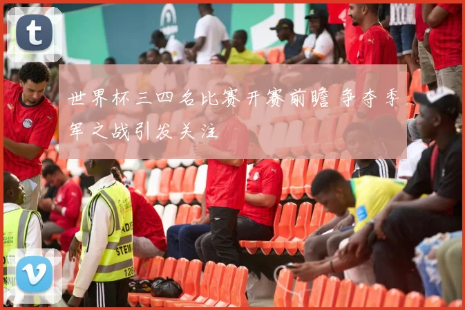 世界杯三四名比赛开赛前瞻 争夺季军之战引发关注