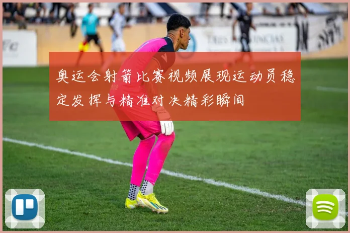 奥运会射箭比赛视频展现运动员稳定发挥与精准对决精彩瞬间