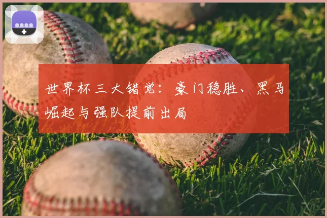 世界杯三大错觉：豪门稳胜、黑马崛起与强队提前出局