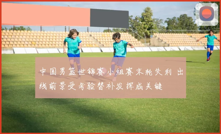 中国男篮世锦赛小组赛末轮失利 出线前景受考验替补发挥成关键