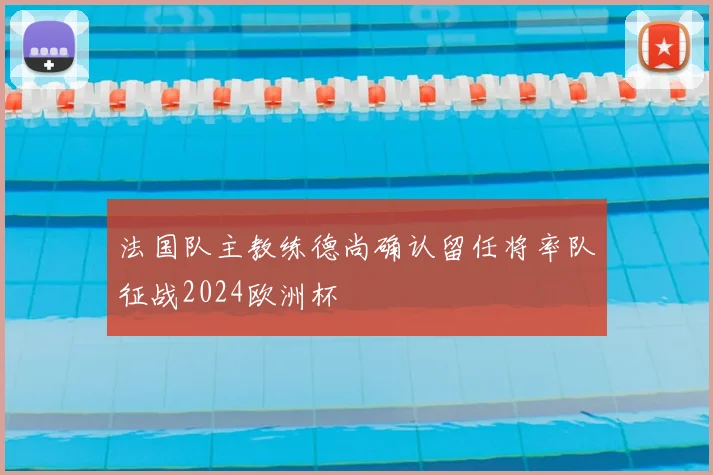 法国队主教练德尚确认留任将率队征战2024欧洲杯