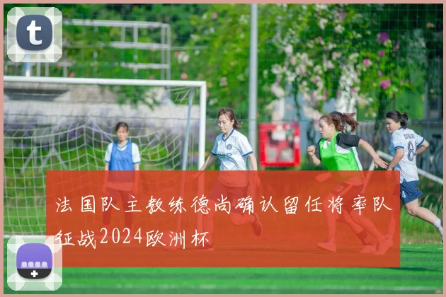 法国队主教练德尚确认留任将率队征战2024欧洲杯