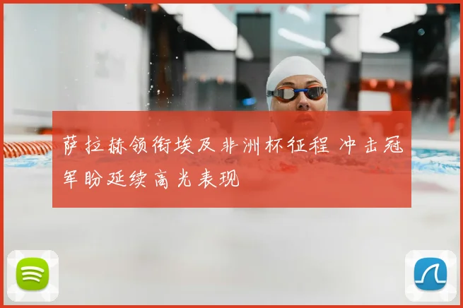 萨拉赫领衔埃及非洲杯征程 冲击冠军盼延续高光表现