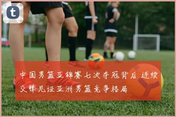 中国男篮亚锦赛七次夺冠背后 连续交锋见证亚洲男篮竞争格局