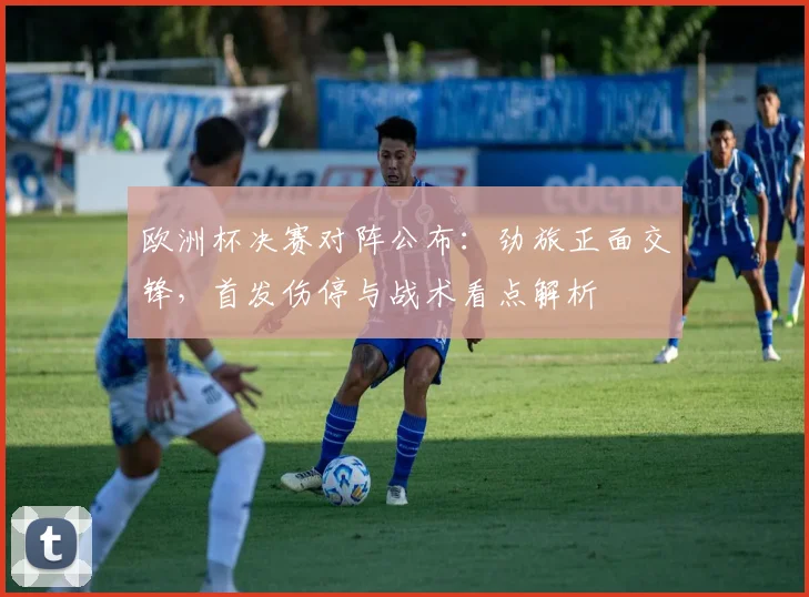 欧洲杯决赛对阵公布：劲旅正面交锋，首发伤停与战术看点解析