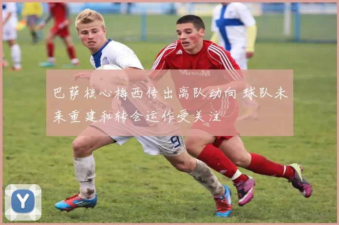 巴萨核心梅西传出离队动向 球队未来重建和转会运作受关注