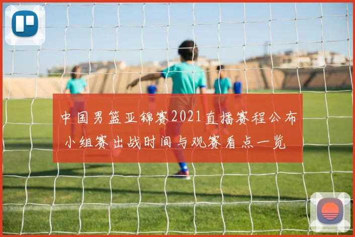 中国男篮亚锦赛2021直播赛程公布 小组赛出战时间与观赛看点一览