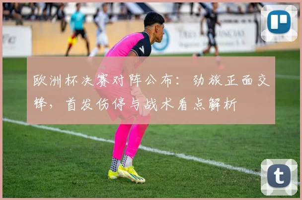 欧洲杯决赛对阵公布：劲旅正面交锋，首发伤停与战术看点解析