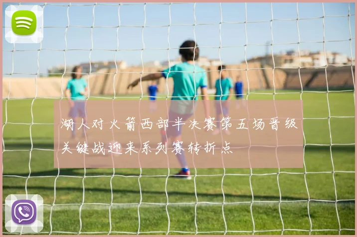 湖人对火箭西部半决赛第五场晋级关键战迎来系列赛转折点