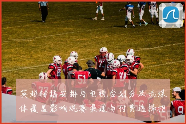 英超转播安排与电视台划分及流媒体覆盖影响观赛渠道与付费选择指南