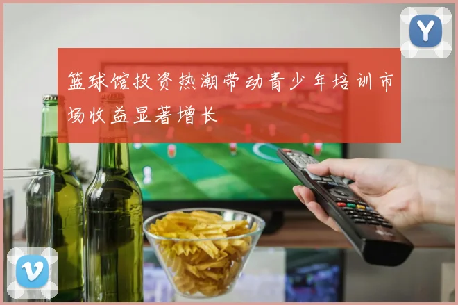 篮球馆投资热潮带动青少年培训市场收益显著增长