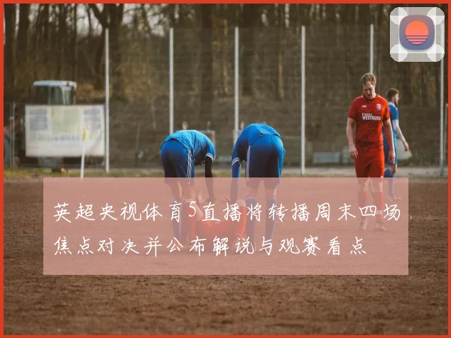 英超央视体育5直播将转播周末四场焦点对决并公布解说与观赛看点