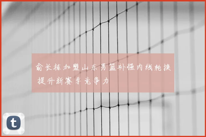 俞长栋加盟山东男篮补强内线轮换 提升新赛季竞争力