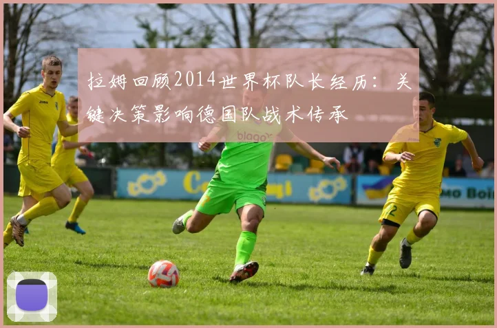 拉姆回顾2014世界杯队长经历：关键决策影响德国队战术传承