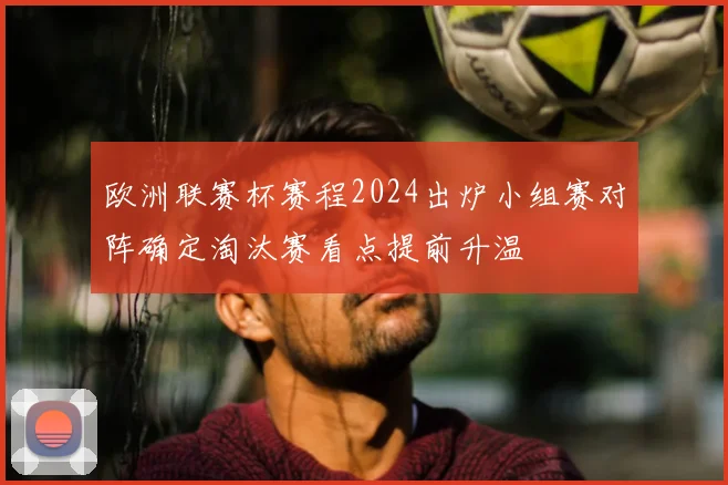 欧洲联赛杯赛程2024出炉小组赛对阵确定淘汰赛看点提前升温