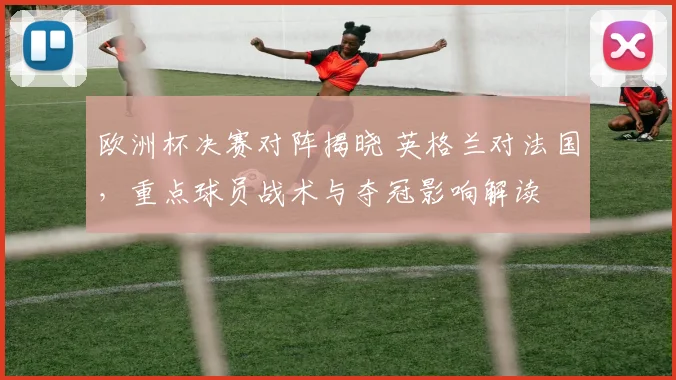 欧洲杯决赛对阵揭晓 英格兰对法国，重点球员战术与夺冠影响解读