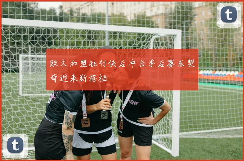 欧文加盟独行侠后冲击季后赛东契奇迎来新搭档