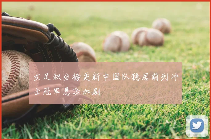 女足积分榜更新中国队稳居前列冲击冠军悬念加剧