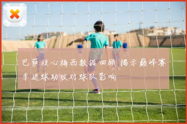 巴萨核心梅西数据回顾 揭示巅峰赛季进球助攻对球队影响