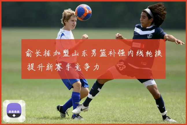 俞长栋加盟山东男篮补强内线轮换 提升新赛季竞争力