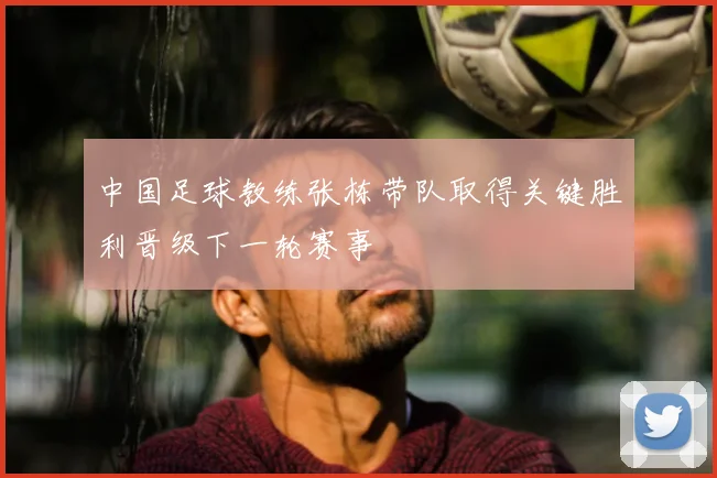 中国足球教练张栋带队取得关键胜利晋级下一轮赛事