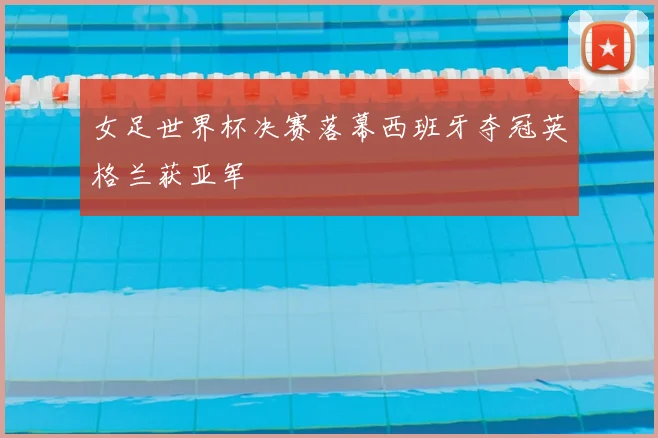 女足世界杯决赛落幕西班牙夺冠英格兰获亚军