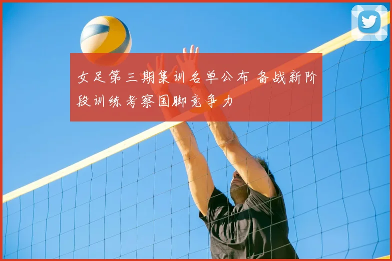 女足第三期集训名单公布 备战新阶段训练考察国脚竞争力