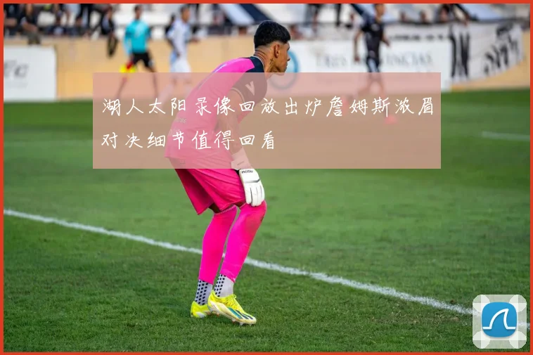 湖人太阳录像回放出炉詹姆斯浓眉对决细节值得回看