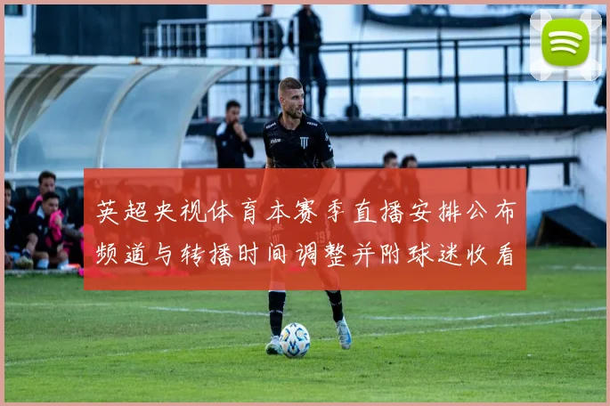 英超央视体育本赛季直播安排公布频道与转播时间调整并附球迷收看指引